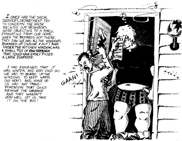 I once had the Social Services Department try to condemn the house because our neighbors were objecting to a 
smell emanating from our home.  When the bastards got there, 
they saw we had all the windows boarded up (inside and out) and 
under the kitchen window, was a pile of raw garbage that could 
easily have filled a large dumpster.  I had explained that it 
was winter and very cold so we had to board up the windows to 
keep warm (no heat) and none of us had any transportation that 
could remove the garbage and they wouldn't very well let us 
take it on the bus!